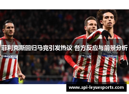 菲利克斯回归马竞引发热议 各方反应与前景分析