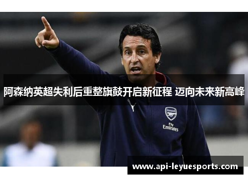 阿森纳英超失利后重整旗鼓开启新征程 迈向未来新高峰